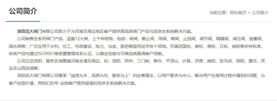 洛陽遠(yuǎn)大閥門主營閥門閘閥,截止閥,球閥,蝶閥,止回閥,調(diào)節(jié)閥,隔膜閥,減壓閥,旋塞閥,疏水閥等12大類.廣泛用于水利,化工,市政建設(shè),電力等領(lǐng)域.服務(wù)于洛陽,鄭州,三門峽,焦作,平頂山,許昌,濟源,南陽,駐馬店,信陽,漯河,靈寶及山西運城等地;為河南及周邊客戶提供高品質(zhì)閥門與流體全系統(tǒng)解決方案.